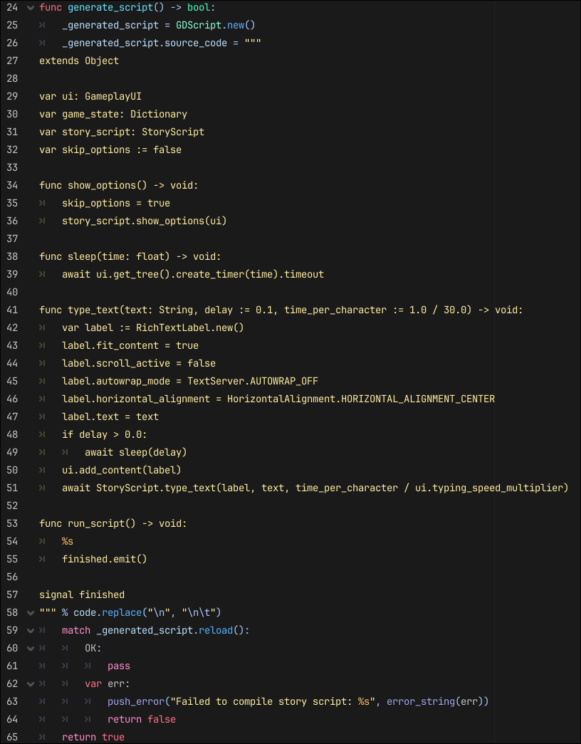 func generate_script() -> bool:
	_generated_script = GDScript.new()
	_generated_script.source_code = """
extends Object

var ui: GameplayUI
var game_state: Dictionary
var story_script: StoryScript
var skip_options := false

func show_options() -> void:
	skip_options = true
	story_script.show_options(ui)

func sleep(time: float) -> void:
	await ui.get_tree().create_timer(time).timeout

func type_text(text: String, delay := 0.1, time_per_character := 1.0 / 30.0) -> void:
	var label := RichTextLabel.new()
	label.fit_content = true
	label.scroll_active = false
	label.autowrap_mode = TextServer.AUTOWRAP_OFF
	label.horizontal_alignment = HorizontalAlignment.HORIZONTAL_ALIGNMENT_CENTER
	label.text = text
	if delay > 0.0:
		await sleep(delay)
	ui.add_content(label)
	await StoryScript.type_text(label, text, time_per_character / ui.typing_speed_multiplier)

func run_script() -> void:
	%s
	finished.emit()

signal finished
""" % code.replace("\n", "\n\t")
	match _generated_script.reload():
		OK:
			pass
		var err:
			push_error("Failed to compile story script: %s", error_string(err))
			return false
	return true